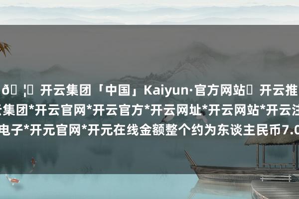 🦄开云集团「中国」Kaiyun·官方网站✅开云推荐✅我们为您提供:开云集团*开云官网*开云官方*开云网址*开云网站*开云注册*开云开户*开云电子*开元官网*开元在线金额整个约为东谈主民币7.02亿元（不含税）-开云集团「中国」Kaiyun·官方网站