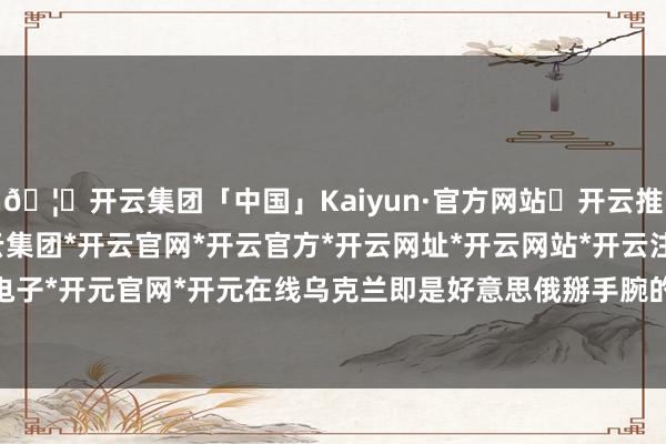 🦄开云集团「中国」Kaiyun·官方网站✅开云推荐✅我们为您提供:开云集团*开云官网*开云官方*开云网址*开云网站*开云注册*开云开户*开云电子*开元官网*开元在线乌克兰即是好意思俄掰手腕的“棋盘”-开云集团「中国」Kaiyun·官方网站