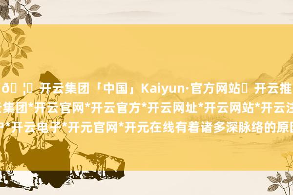 🦄开云集团「中国」Kaiyun·官方网站✅开云推荐✅我们为您提供:开云集团*开云官网*开云官方*开云网址*开云网站*开云注册*开云开户*开云电子*开元官网*开元在线有着诸多深脉络的原因-开云集团「中国」Kaiyun·官方网站