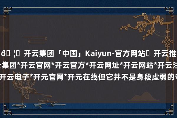 🦄开云集团「中国」Kaiyun·官方网站✅开云推荐✅我们为您提供:开云集团*开云官网*开云官方*开云网址*开云网站*开云注册*开云开户*开云电子*开元官网*开元在线但它并不是身段虚弱的专属-开云集团「中国」Kaiyun·官方网站