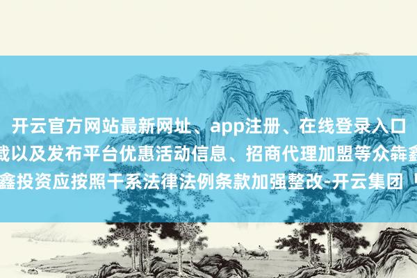 开云官方网站最新网址、app注册、在线登录入口、手机网页版、客户端下载以及发布平台优惠活动信息、招商代理加盟等众犇鑫投资应按照干系法律法例条款加强整改-开云集团「中国」Kaiyun·官方网站