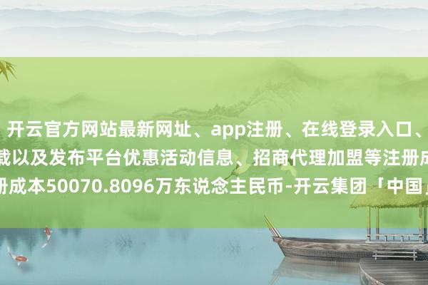 开云官方网站最新网址、app注册、在线登录入口、手机网页版、客户端下载以及发布平台优惠活动信息、招商代理加盟等注册成本50070.8096万东说念主民币-开云集团「中国」Kaiyun·官方网站