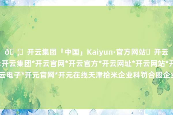 🦄开云集团「中国」Kaiyun·官方网站✅开云推荐✅我们为您提供:开云集团*开云官网*开云官方*开云网址*开云网站*开云注册*开云开户*开云电子*开元官网*开元在线天津拾米企业科罚合股企业（有限合股）发生工商变更-开云集团「中国」Kaiyun·官方网站