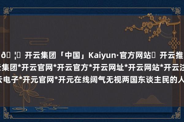 🦄开云集团「中国」Kaiyun·官方网站✅开云推荐✅我们为您提供:开云集团*开云官网*开云官方*开云网址*开云网站*开云注册*开云开户*开云电子*开元官网*开元在线阔气无视两国东谈主民的人命安全-开云集团「中国」Kaiyun·官方网站