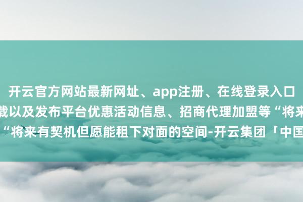开云官方网站最新网址、app注册、在线登录入口、手机网页版、客户端下载以及发布平台优惠活动信息、招商代理加盟等“将来有契机但愿能租下对面的空间-开云集团「中国」Kaiyun·官方网站