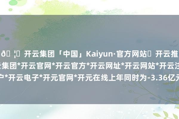 🦄开云集团「中国」Kaiyun·官方网站✅开云推荐✅我们为您提供:开云集团*开云官网*开云官方*开云网址*开云网站*开云注册*开云开户*开云电子*开元官网*开元在线上年同时为-3.36亿元-开云集团「中国」Kaiyun·官方网站