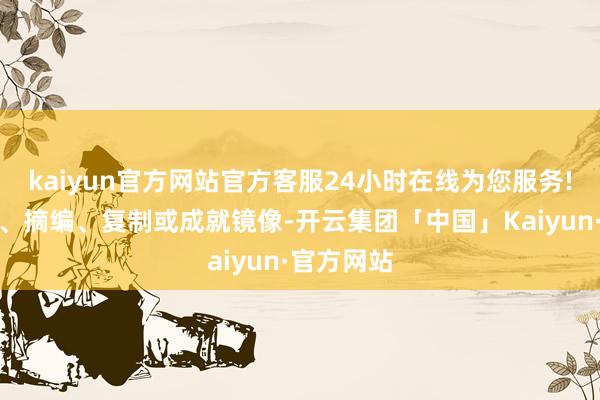 kaiyun官方网站官方客服24小时在线为您服务!包括转载、摘编、复制或成就镜像-开云集团「中国」Kaiyun·官方网站