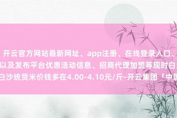 开云官方网站最新网址、app注册、在线登录入口、手机网页版、客户端下载以及发布平台优惠活动信息、招商代理加盟等现时白沙统货米价钱多在4.00-4.10元/斤-开云集团「中国」Kaiyun·官方网站