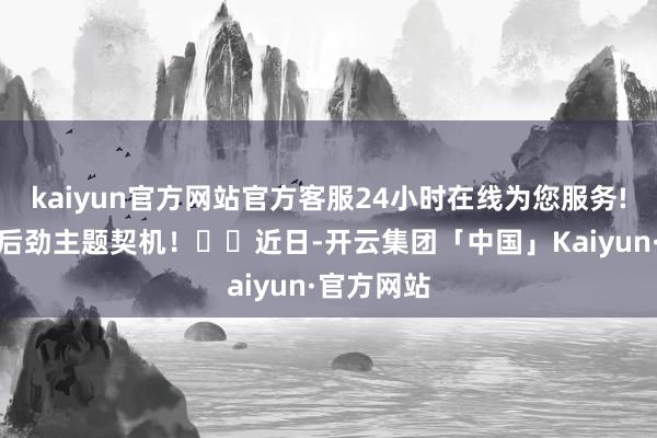 kaiyun官方网站官方客服24小时在线为您服务!助您挖掘后劲主题契机！		近日-开云集团「中国」Kaiyun·官方网站