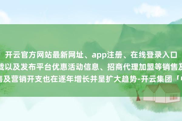 开云官方网站最新网址、app注册、在线登录入口、手机网页版、客户端下载以及发布平台优惠活动信息、招商代理加盟等销售及营销开支也在逐年增长并呈扩大趋势-开云集团「中国」Kaiyun·官方网站