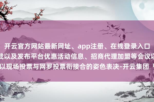 开云官方网站最新网址、app注册、在线登录入口、手机网页版、客户端下载以及发布平台优惠活动信息、招商代理加盟等会议以现场投票与网罗投票衔接合的姿色表决-开云集团「中国」Kaiyun·官方网站