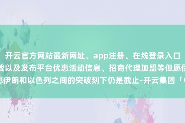 开云官方网站最新网址、app注册、在线登录入口、手机网页版、客户端下载以及发布平台优惠活动信息、招商代理加盟等但愿伊朗和以色列之间的突破刻下仍是截止-开云集团「中国」Kaiyun·官方网站