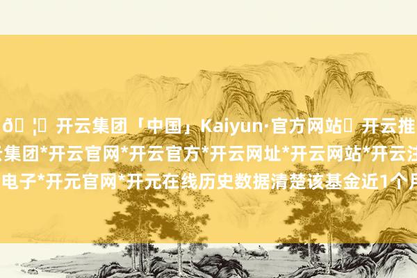 🦄开云集团「中国」Kaiyun·官方网站✅开云推荐✅我们为您提供:开云集团*开云官网*开云官方*开云网址*开云网站*开云注册*开云开户*开云电子*开元官网*开元在线历史数据清楚该基金近1个月着落0.49%-开云集团「中国」Kaiyun·官方网站