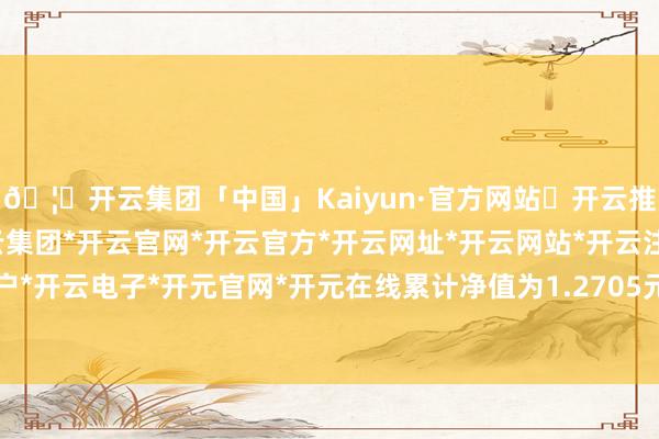 🦄开云集团「中国」Kaiyun·官方网站✅开云推荐✅我们为您提供:开云集团*开云官网*开云官方*开云网址*开云网站*开云注册*开云开户*开云电子*开元官网*开元在线累计净值为1.2705元-开云集团「中国」Kaiyun·官方网站