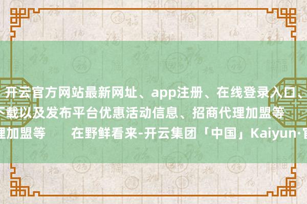 开云官方网站最新网址、app注册、在线登录入口、手机网页版、客户端下载以及发布平台优惠活动信息、招商代理加盟等       在野鲜看来-开云集团「中国」Kaiyun·官方网站