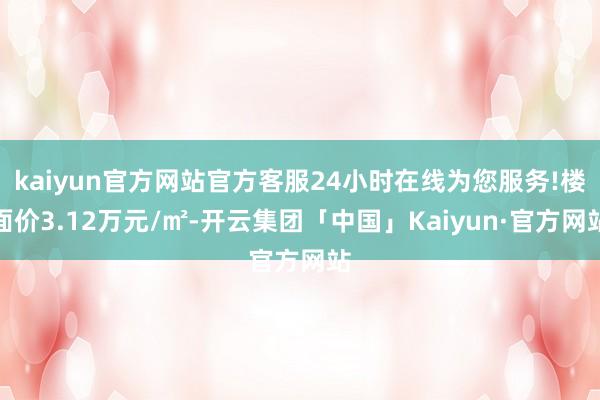 kaiyun官方网站官方客服24小时在线为您服务!楼面价3.12万元/㎡-开云集团「中国」Kaiyun·官方网站
