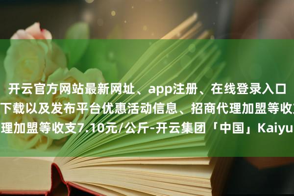 开云官方网站最新网址、app注册、在线登录入口、手机网页版、客户端下载以及发布平台优惠活动信息、招商代理加盟等收支7.10元/公斤-开云集团「中国」Kaiyun·官方网站