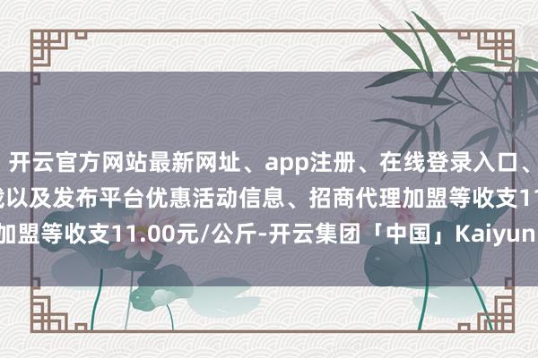 开云官方网站最新网址、app注册、在线登录入口、手机网页版、客户端下载以及发布平台优惠活动信息、招商代理加盟等收支11.00元/公斤-开云集团「中国」Kaiyun·官方网站