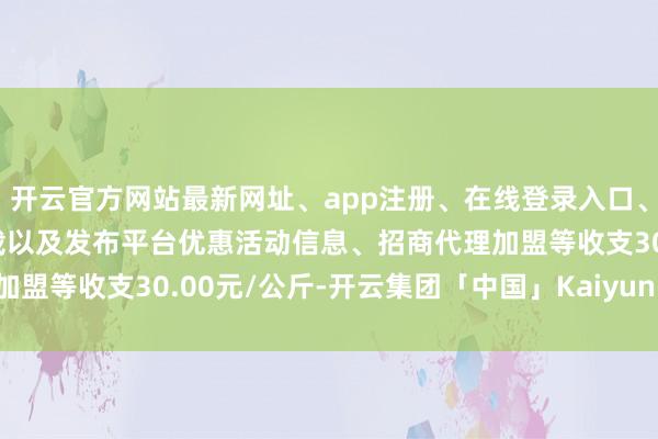 开云官方网站最新网址、app注册、在线登录入口、手机网页版、客户端下载以及发布平台优惠活动信息、招商代理加盟等收支30.00元/公斤-开云集团「中国」Kaiyun·官方网站