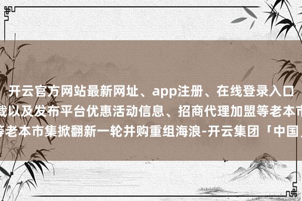 开云官方网站最新网址、app注册、在线登录入口、手机网页版、客户端下载以及发布平台优惠活动信息、招商代理加盟等老本市集掀翻新一轮并购重组海浪-开云集团「中国」Kaiyun·官方网站