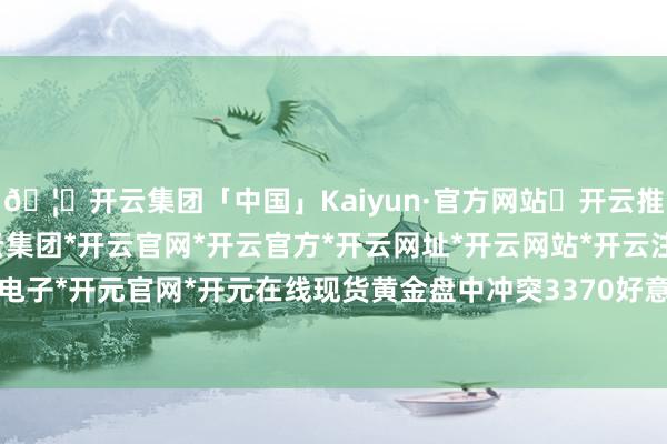 🦄开云集团「中国」Kaiyun·官方网站✅开云推荐✅我们为您提供:开云集团*开云官网*开云官方*开云网址*开云网站*开云注册*开云开户*开云电子*开元官网*开元在线现货黄金盘中冲突3370好意思元/盎司-开云集团「中国」Kaiyun·官方网站