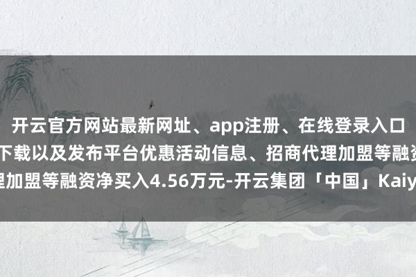 开云官方网站最新网址、app注册、在线登录入口、手机网页版、客户端下载以及发布平台优惠活动信息、招商代理加盟等融资净买入4.56万元-开云集团「中国」Kaiyun·官方网站