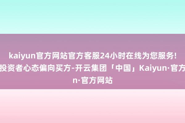 kaiyun官方网站官方客服24小时在线为您服务!施展投资者心态偏向买方-开云集团「中国」Kaiyun·官方网站