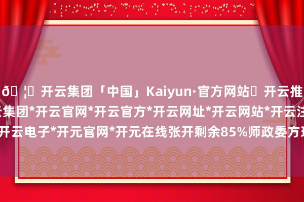 🦄开云集团「中国」Kaiyun·官方网站✅开云推荐✅我们为您提供:开云集团*开云官网*开云官方*开云网址*开云网站*开云注册*开云开户*开云电子*开元官网*开元在线张开剩余85%师政委方理明-开云集团「中国」Kaiyun·官方网站