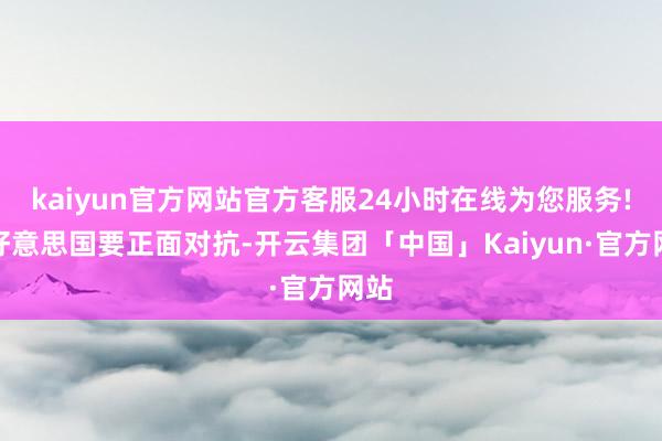 kaiyun官方网站官方客服24小时在线为您服务!和好意思国要正面对抗-开云集团「中国」Kaiyun·官方网站