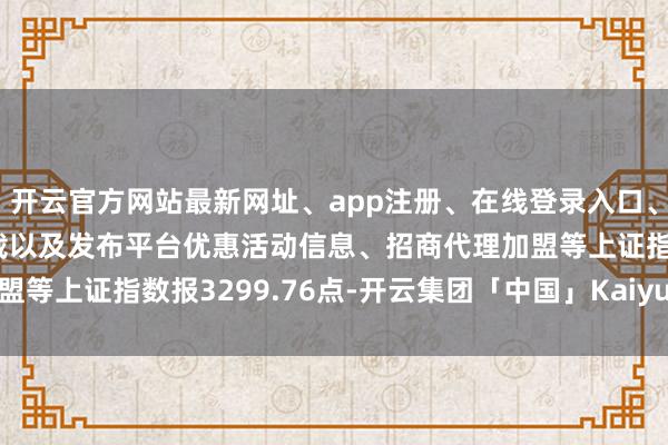 开云官方网站最新网址、app注册、在线登录入口、手机网页版、客户端下载以及发布平台优惠活动信息、招商代理加盟等上证指数报3299.76点-开云集团「中国」Kaiyun·官方网站