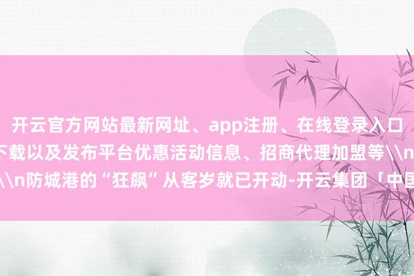 开云官方网站最新网址、app注册、在线登录入口、手机网页版、客户端下载以及发布平台优惠活动信息、招商代理加盟等\n防城港的“狂飙”从客岁就已开动-开云集团「中国」Kaiyun·官方网站