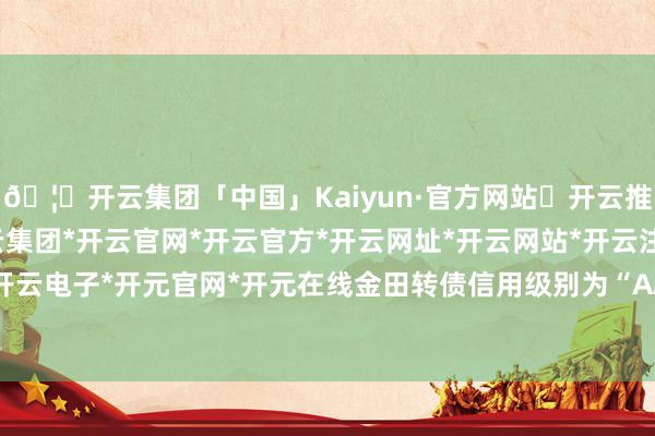 🦄开云集团「中国」Kaiyun·官方网站✅开云推荐✅我们为您提供:开云集团*开云官网*开云官方*开云网址*开云网站*开云注册*开云开户*开云电子*开元官网*开元在线金田转债信用级别为“AA+”-开云集团「中国」Kaiyun·官方网站