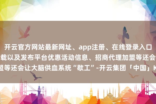 开云官方网站最新网址、app注册、在线登录入口、手机网页版、客户端下载以及发布平台优惠活动信息、招商代理加盟等还会让大脑供血系统“歇工”-开云集团「中国」Kaiyun·官方网站