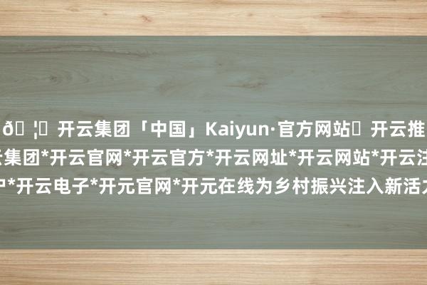 🦄开云集团「中国」Kaiyun·官方网站✅开云推荐✅我们为您提供:开云集团*开云官网*开云官方*开云网址*开云网站*开云注册*开云开户*开云电子*开元官网*开元在线为乡村振兴注入新活力-开云集团「中国」Kaiyun·官方网站