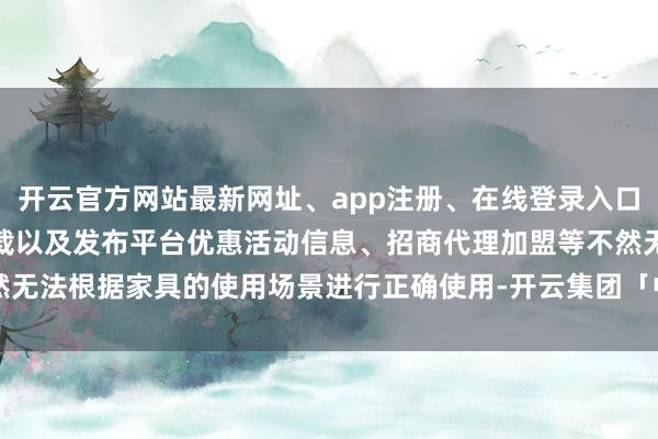 开云官方网站最新网址、app注册、在线登录入口、手机网页版、客户端下载以及发布平台优惠活动信息、招商代理加盟等不然无法根据家具的使用场景进行正确使用-开云集团「中国」Kaiyun·官方网站