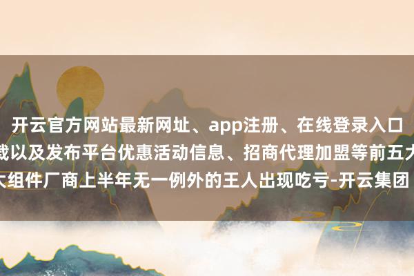 开云官方网站最新网址、app注册、在线登录入口、手机网页版、客户端下载以及发布平台优惠活动信息、招商代理加盟等前五大组件厂商上半年无一例外的王人出现吃亏-开云集团「中国」Kaiyun·官方网站