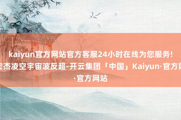 kaiyun官方网站官方客服24小时在线为您服务!徐宏杰凌空宇宙波反超-开云集团「中国」Kaiyun·官方网站