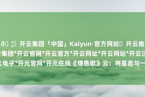 🦄开云集团「中国」Kaiyun·官方网站✅开云推荐✅我们为您提供:开云集团*开云官网*开云官方*开云网址*开云网站*开云注册*开云开户*开云电子*开元官网*开元在线《理愚歌》云：将星若与一火神临-开云集团「中国」Kaiyun·官方网站