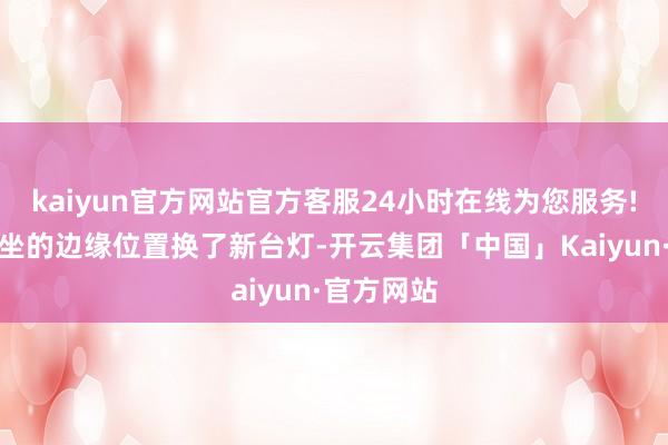 kaiyun官方网站官方客服24小时在线为您服务!咖啡店常坐的边缘位置换了新台灯-开云集团「中国」Kaiyun·官方网站