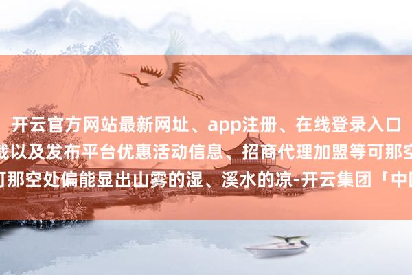 开云官方网站最新网址、app注册、在线登录入口、手机网页版、客户端下载以及发布平台优惠活动信息、招商代理加盟等可那空处偏能显出山雾的湿、溪水的凉-开云集团「中国」Kaiyun·官方网站