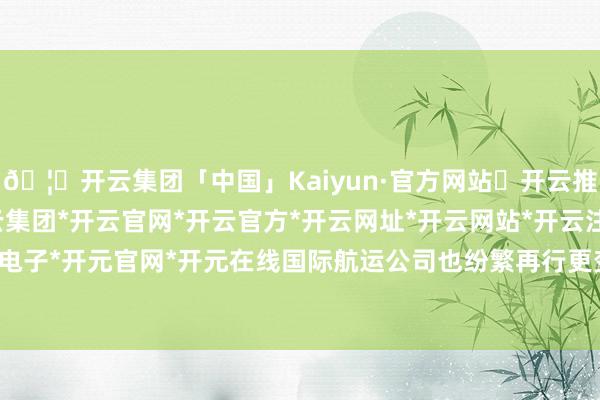🦄开云集团「中国」Kaiyun·官方网站✅开云推荐✅我们为您提供:开云集团*开云官网*开云官方*开云网址*开云网站*开云注册*开云开户*开云电子*开元官网*开元在线　　国际航运公司也纷繁再行更变航路的运力部署-开云集团「中国」Kaiyun·官方网站