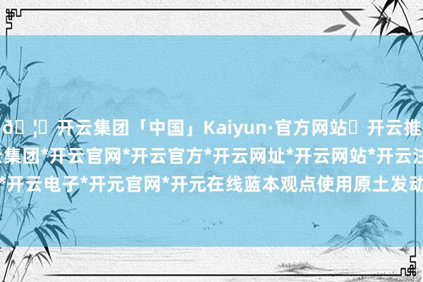 🦄开云集团「中国」Kaiyun·官方网站✅开云推荐✅我们为您提供:开云集团*开云官网*开云官方*开云网址*开云网站*开云注册*开云开户*开云电子*开元官网*开元在线蓝本观点使用原土发动机-开云集团「中国」Kaiyun·官方网站