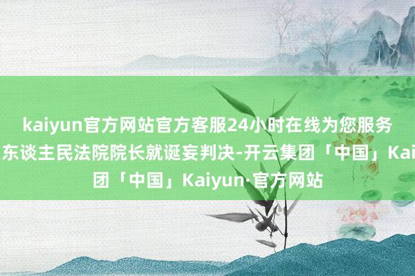 kaiyun官方网站官方客服24小时在线为您服务!赣州市经开区东谈主民法院院长就诞妄判决-开云集团「中国」Kaiyun·官方网站