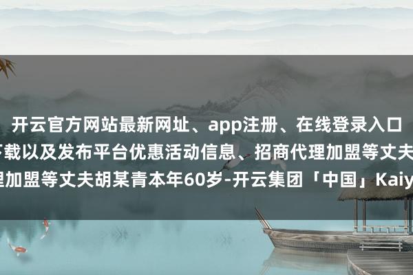 开云官方网站最新网址、app注册、在线登录入口、手机网页版、客户端下载以及发布平台优惠活动信息、招商代理加盟等丈夫胡某青本年60岁-开云集团「中国」Kaiyun·官方网站