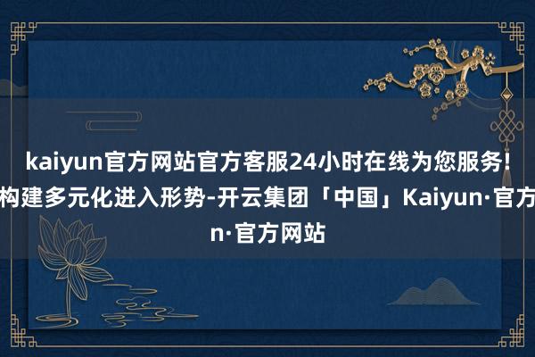 kaiyun官方网站官方客服24小时在线为您服务!股东构建多元化进入形势-开云集团「中国」Kaiyun·官方网站