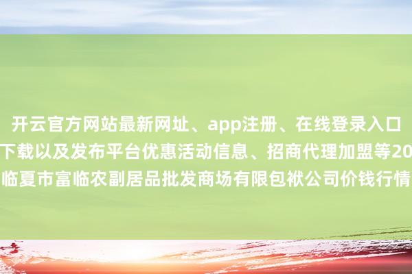 开云官方网站最新网址、app注册、在线登录入口、手机网页版、客户端下载以及发布平台优惠活动信息、招商代理加盟等2025年5月27日临夏市富临农副居品批发商场有限包袱公司价钱行情-开云集团「中国」Kaiyun·官方网站