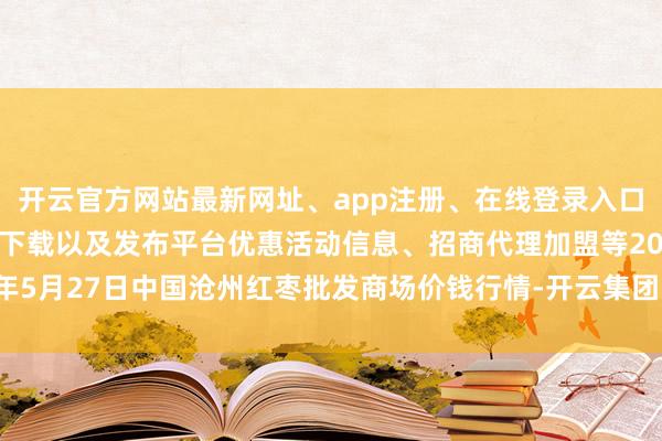 开云官方网站最新网址、app注册、在线登录入口、手机网页版、客户端下载以及发布平台优惠活动信息、招商代理加盟等2025年5月27日中国沧州红枣批发商场价钱行情-开云集团「中国」Kaiyun·官方网站