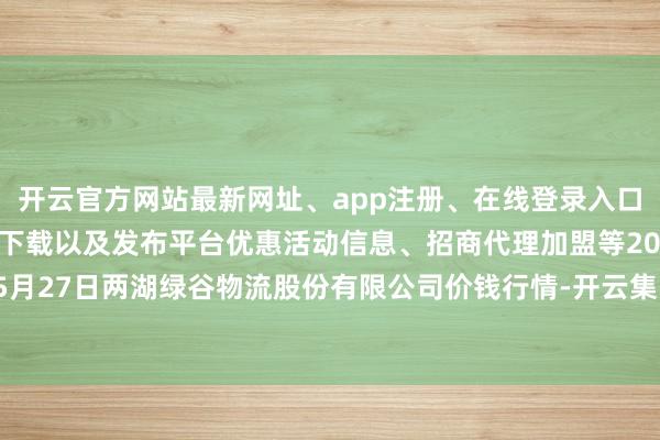 开云官方网站最新网址、app注册、在线登录入口、手机网页版、客户端下载以及发布平台优惠活动信息、招商代理加盟等2025年5月27日两湖绿谷物流股份有限公司价钱行情-开云集团「中国」Kaiyun·官方网站