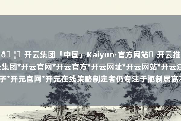 🦄开云集团「中国」Kaiyun·官方网站✅开云推荐✅我们为您提供:开云集团*开云官网*开云官方*开云网址*开云网站*开云注册*开云开户*开云电子*开元官网*开元在线策略制定者仍专注于扼制居高不下的通胀预期-开云集团「中国」Kaiyun·官方网站