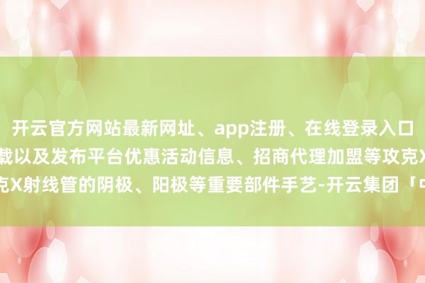 开云官方网站最新网址、app注册、在线登录入口、手机网页版、客户端下载以及发布平台优惠活动信息、招商代理加盟等攻克X射线管的阴极、阳极等重要部件手艺-开云集团「中国」Kaiyun·官方网站